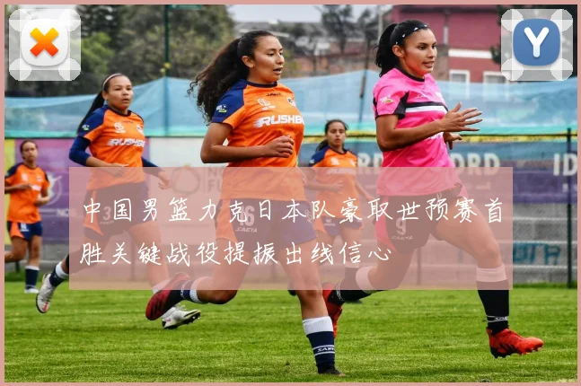 中国男篮力克日本队豪取世预赛首胜关键战役提振出线信心