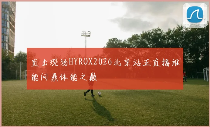 直击现场HYROX2026北京站正直播谁能问鼎体能之巅