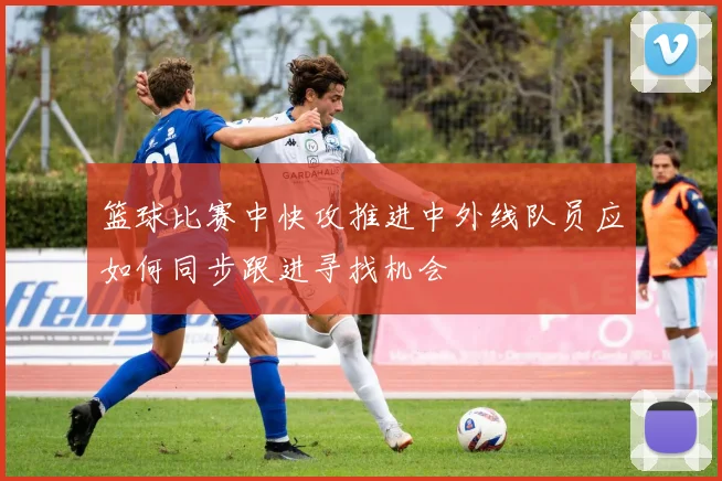 篮球比赛中快攻推进中外线队员应如何同步跟进寻找机会