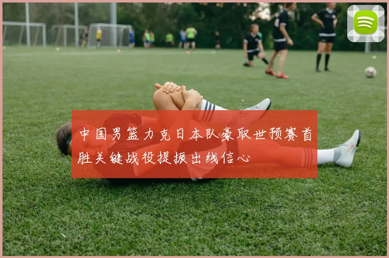 中国男篮力克日本队豪取世预赛首胜关键战役提振出线信心