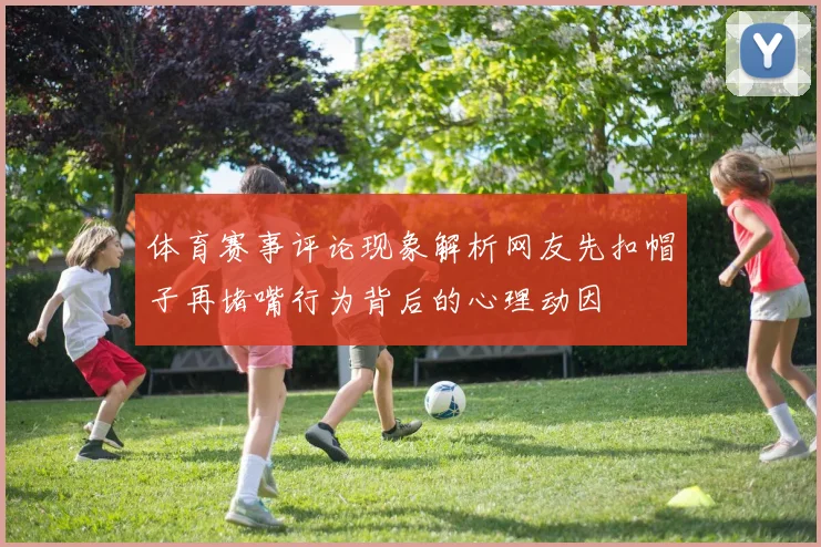 体育赛事评论现象解析网友先扣帽子再堵嘴行为背后的心理动因
