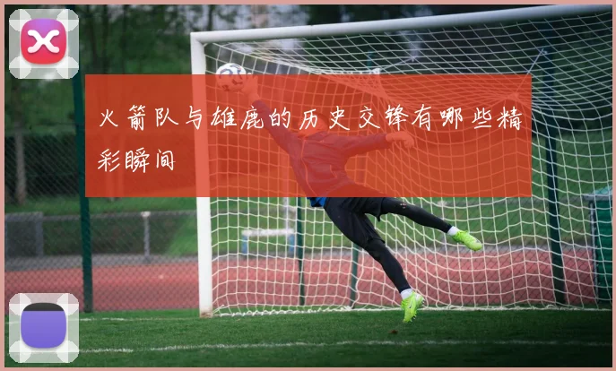 火箭队与雄鹿的历史交锋有哪些精彩瞬间