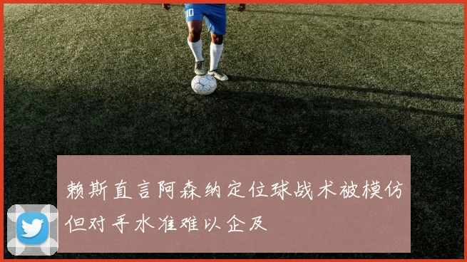 赖斯直言阿森纳定位球战术被模仿但对手水准难以企及