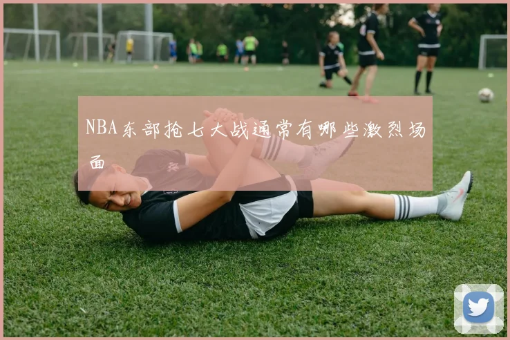 NBA东部抢七大战通常有哪些激烈场面