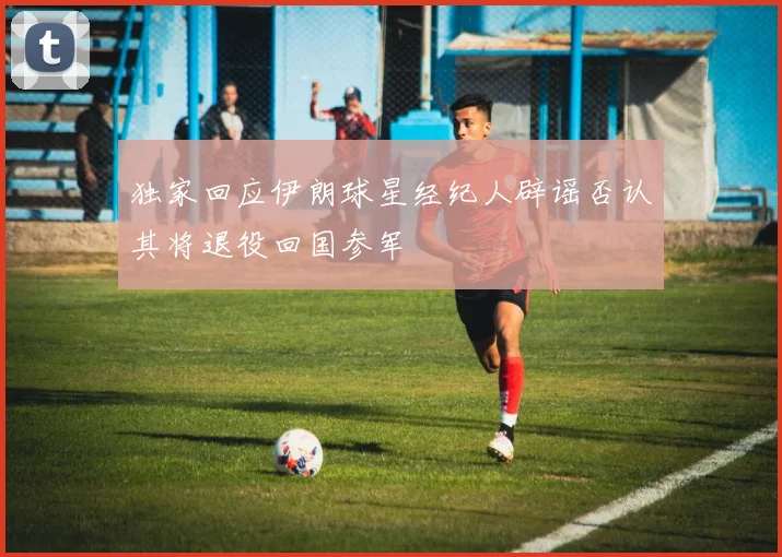 独家回应伊朗球星经纪人辟谣否认其将退役回国参军