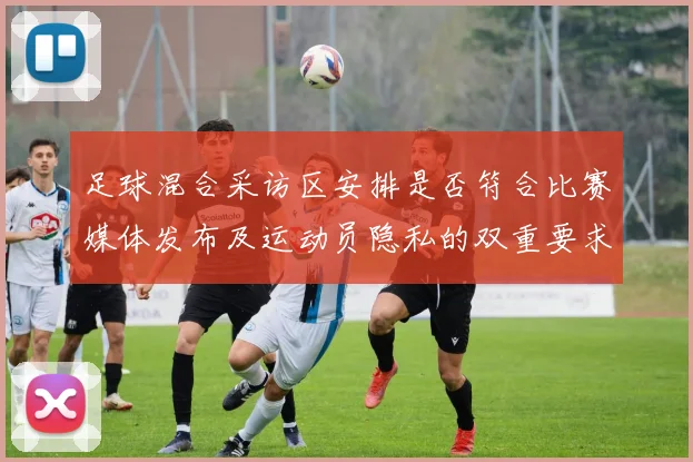 足球混合采访区安排是否符合比赛媒体发布及运动员隐私的双重要求