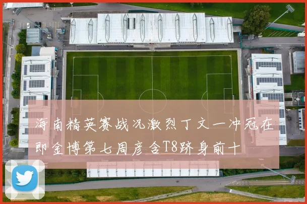 海南精英赛战况激烈丁文一冲冠在即金博第七周彦含T8跻身前十