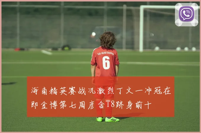 海南精英赛战况激烈丁文一冲冠在即金博第七周彦含T8跻身前十