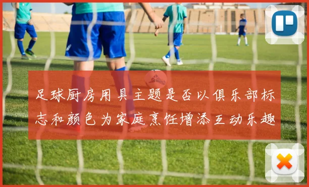 足球厨房用具主题是否以俱乐部标志和颜色为家庭烹饪增添互动乐趣