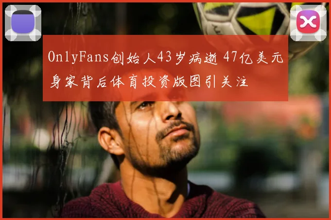 OnlyFans创始人43岁病逝 47亿美元身家背后体育投资版图引关注