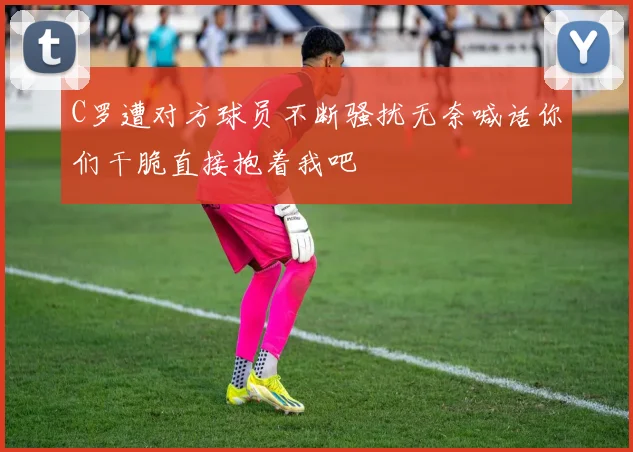C罗遭对方球员不断骚扰无奈喊话你们干脆直接抱着我吧