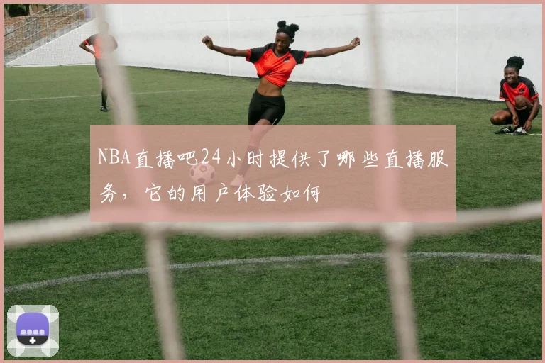 NBA直播吧24小时提供了哪些直播服务，它的用户体验如何