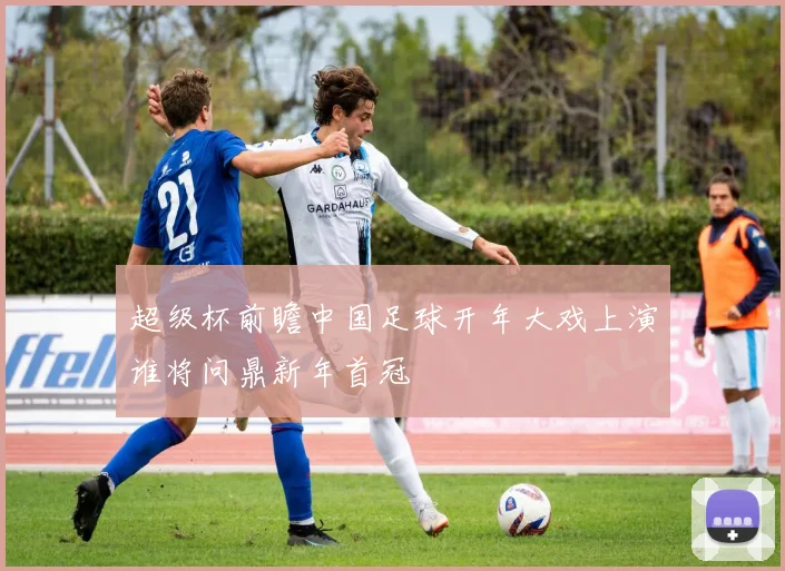 超级杯前瞻中国足球开年大戏上演谁将问鼎新年首冠