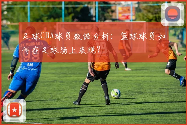 足球CBA球员数据分析：篮球球员如何在足球场上表现？