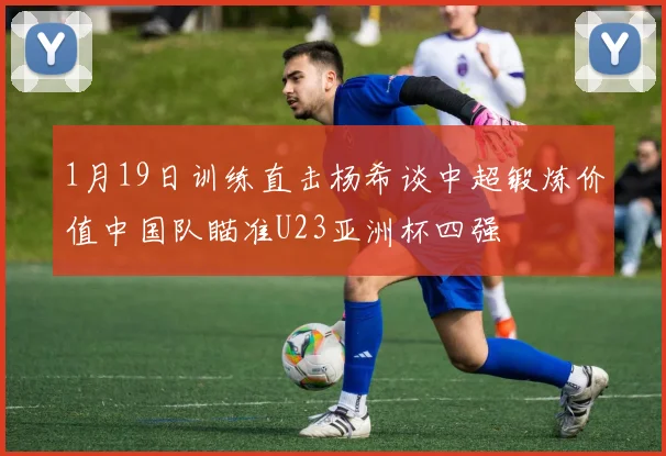 1月19日训练直击杨希谈中超锻炼价值中国队瞄准U23亚洲杯四强
